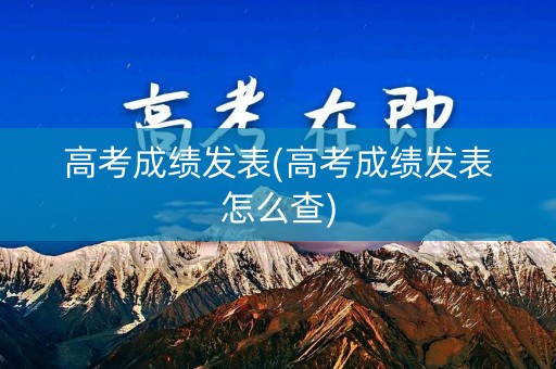高考成绩发表(高考成绩发表怎么查)