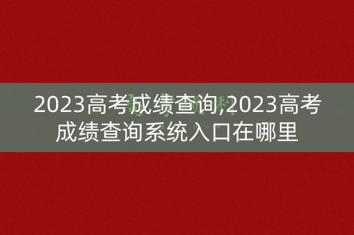 2023高考成绩查询,2023高考成绩查询系统入口在哪里