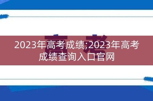 2023年高考成绩;2023年高考成绩查询入口官网