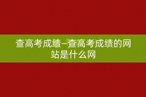 查高考成绩—查高考成绩的网站是什么网