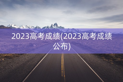 2023高考成绩(2023高考成绩公布)