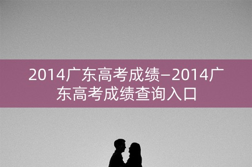 2014广东高考成绩—2014广东高考成绩查询入口