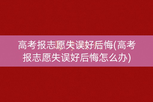 高考报志愿失误好后悔(高考报志愿失误好后悔怎么办)