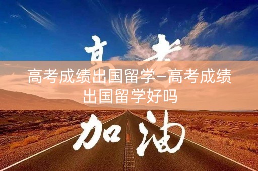 高考成绩出国留学—高考成绩出国留学好吗