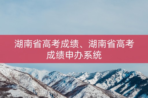 详细阅读:湖南省高考成绩、湖南省高考成绩申办系统 湖南省高考成绩、湖南省高考成绩申办系统