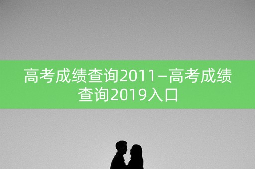 高考成绩查询2011—高考成绩查询2019入口