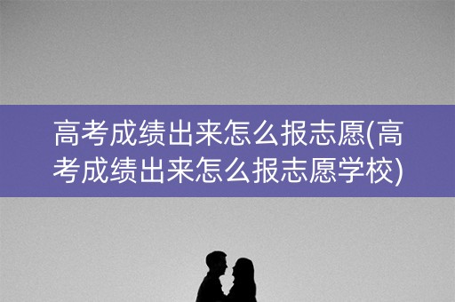 高考成绩出来怎么报志愿(高考成绩出来怎么报志愿学校)