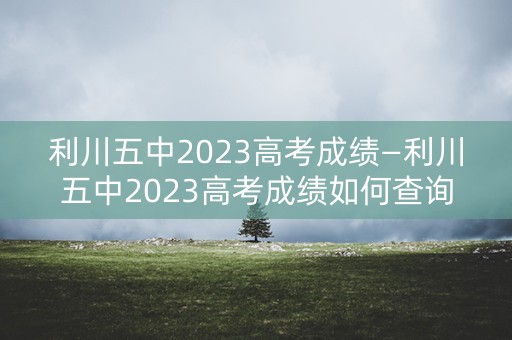 利川五中2023高考成绩—利川五中2023高考成绩如何查询