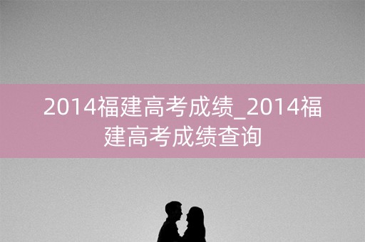 2014福建高考成绩_2014福建高考成绩查询