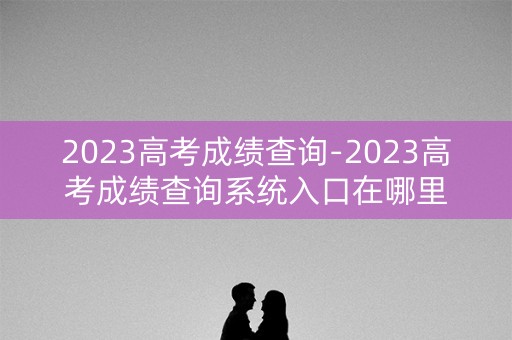2023高考成绩查询-2023高考成绩查询系统入口在哪里