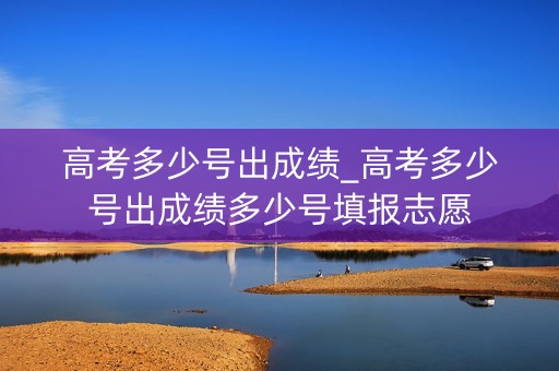 高考多少号出成绩_高考多少号出成绩多少号填报志愿