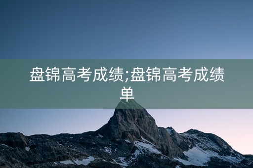 详细阅读:盘锦高考成绩;盘锦高考成绩单 盘锦高考成绩;盘锦高考成绩单