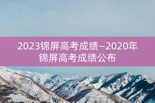 2023锦屏高考成绩—2020年锦屏高考成绩公布