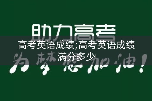 高考英语成绩;高考英语成绩满分多少