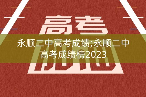 永顺二中高考成绩;永顺二中高考成绩榜2023