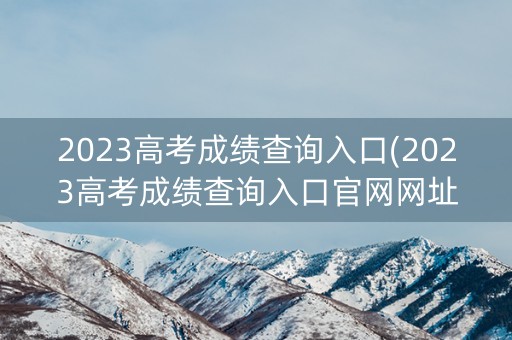 2023高考成绩查询入口(2023高考成绩查询入口官网网址)