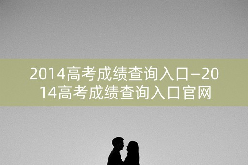 2014高考成绩查询入口—2014高考成绩查询入口官网