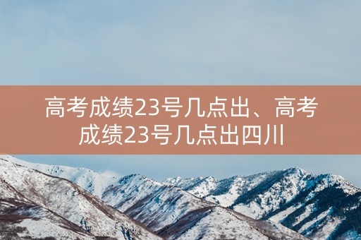 高考成绩23号几点出、高考成绩23号几点出四川