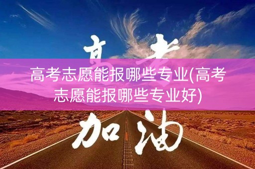 高考志愿能报哪些专业(高考志愿能报哪些专业好)