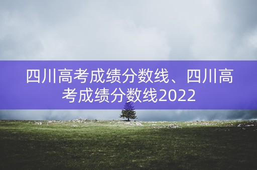 四川高考成绩分数线、四川高考成绩分数线2022