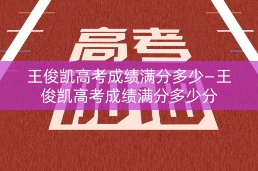 王俊凯高考成绩满分多少—王俊凯高考成绩满分多少分