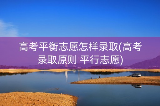 高考平衡志愿怎样录取(高考录取原则 平行志愿)
