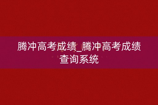 腾冲高考成绩_腾冲高考成绩查询系统