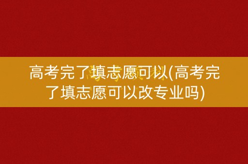 高考完了填志愿可以(高考完了填志愿可以改专业吗)