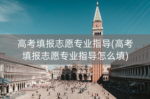 高考填报志愿专业指导(高考填报志愿专业指导怎么填)
