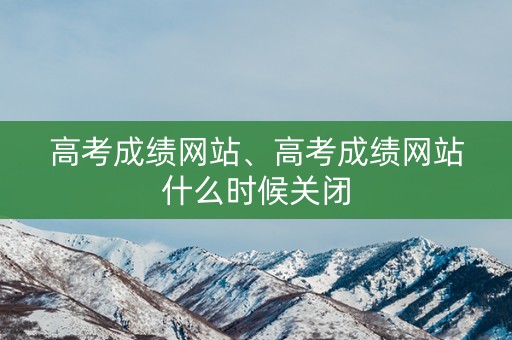 高考成绩网站、高考成绩网站什么时候关闭