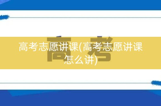 高考志愿讲课(高考志愿讲课怎么讲)