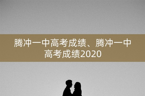 腾冲一中高考成绩、腾冲一中高考成绩2020