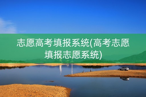 志愿高考填报系统(高考志愿填报志愿系统)