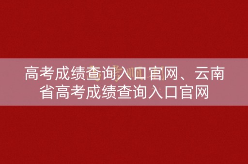 高考成绩查询入口官网、云南省高考成绩查询入口官网