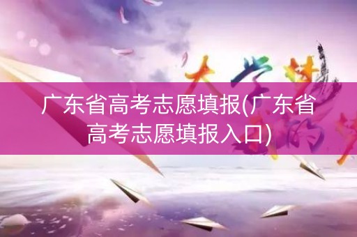 广东省高考志愿填报(广东省高考志愿填报入口)