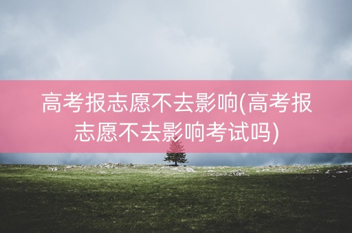 高考报志愿不去影响(高考报志愿不去影响考试吗)