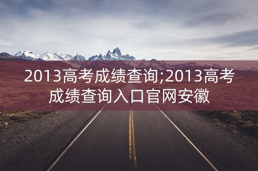 2013高考成绩查询;2013高考成绩查询入口官网安徽