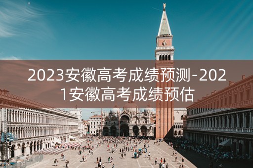 2023安徽高考成绩预测-2021安徽高考成绩预估