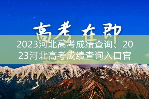 2023河北高考成绩查询、2023河北高考成绩查询入口官网