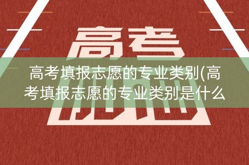 高考填报志愿的专业类别(高考填报志愿的专业类别是什么)