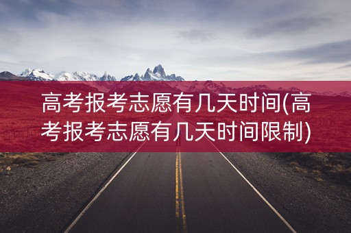 高考报考志愿有几天时间(高考报考志愿有几天时间限制)