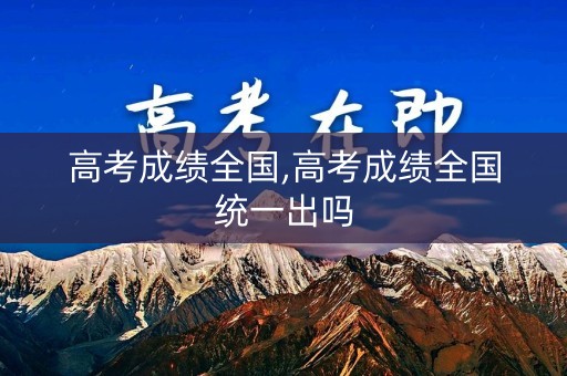 高考成绩全国,高考成绩全国统一出吗