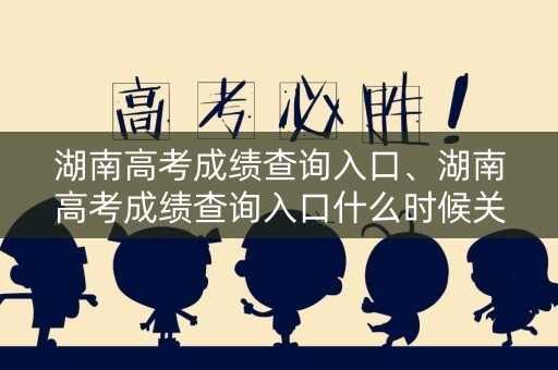 湖南高考成绩查询入口、湖南高考成绩查询入口什么时候关闭