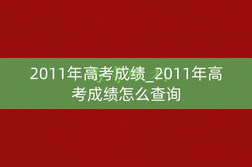 2011年高考成绩_2011年高考成绩怎么查询