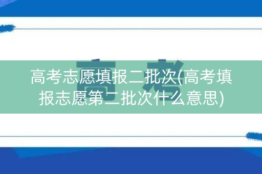 高考志愿填报二批次(高考填报志愿第二批次什么意思)