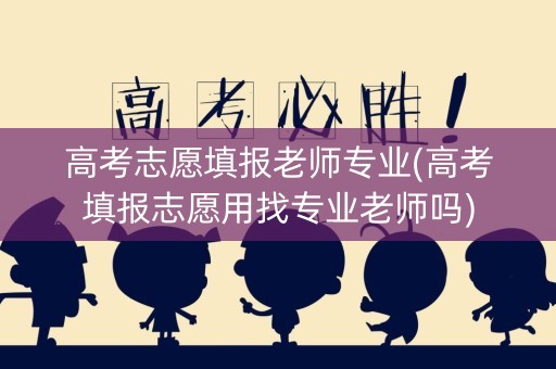 高考志愿填报老师专业(高考填报志愿用找专业老师吗)