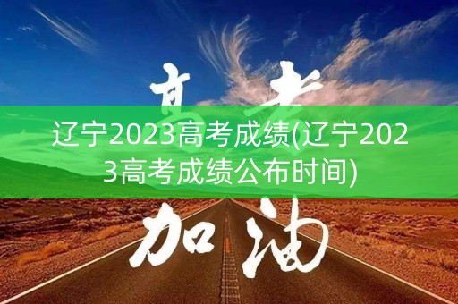 辽宁2023高考成绩(辽宁2023高考成绩公布时间)