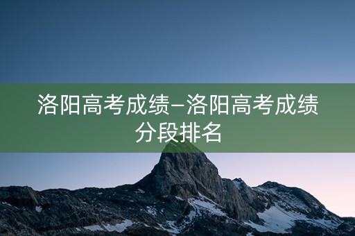 洛阳高考成绩—洛阳高考成绩分段排名