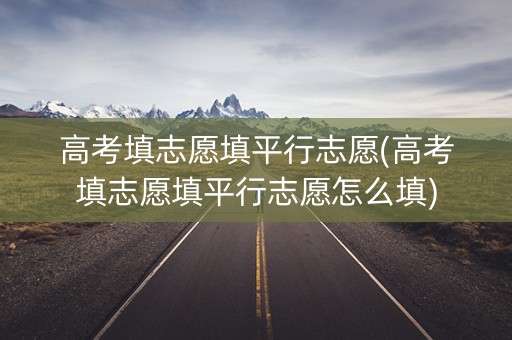 高考填志愿填平行志愿(高考填志愿填平行志愿怎么填)