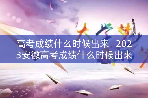 高考成绩什么时候出来—2023安徽高考成绩什么时候出来
